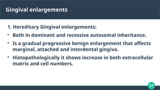 57
Gingival enlargements
1. Hereditary Gingival enlargements:

Both in dominant and recessive autosomal inheritance.

Is a gradual progressive benign enlargement that affects
marginal, attached and interdental gingiva.

Histopathologically it shows increase in both extracellular
matrix and cell numbers.
 