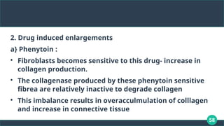 58
2. Drug induced enlargements
a} Phenytoin :

Fibroblasts becomes sensitive to this drug- increase in
collagen production.

The collagenase produced by these phenytoin sensitive
fibrea are relatively inactive to degrade collagen

This imbalance results in overacculmulation of colllagen
and increase in connective tissue
 
