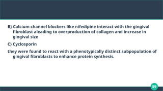 59
B} Calcium channel blockers like nifedipine interact with the gingival
fibroblast aleading to overproduction of collagen and increase in
gingival size
C} Cyclosporin
they were found to react with a phenotypically distinct subpopulation of
gingival fibroblasts to enhance protein synthesis.
 