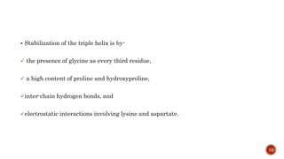 Stabilization of the triple helix is by-
 the presence of glycine as every third residue,
 a high content of proline and hydroxyproline,
inter-chain hydrogen bonds, and
electrostatic interactions involving lysine and aspartate.
10
 