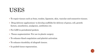  To repair tissues such as bone, tendon, ligament, skin, vascular and connective tissues.
 Drug delivery applications: to develop scaffolds for delivery of genes, cell, growth
factors, anesthetics, analgesics, antibiotics etc.
 For LDD in periodontal pockets
 Tissue augmentation: For use in plastic surgery
 To enhance blood coagulation and platelet activation
 To enhance durability of allograft tissues.
 In guided tissue regeneration.
33
 