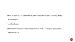  Can be used for the generation of bone substitutes, wound dressings, nerve
regeneration.
 Artificial skin.
 For use as a research tool to study diseases such as diabetes, aging and to
evaluate drugs.
34
 