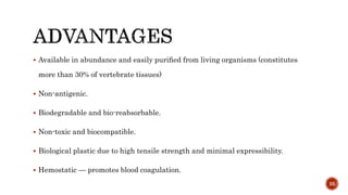  Available in abundance and easily puriﬁed from living organisms (constitutes
more than 30% of vertebrate tissues)
 Non-antigenic.
 Biodegradable and bio-reabsorbable.
 Non-toxic and biocompatible.
 Biological plastic due to high tensile strength and minimal expressibility.
 Hemostatic — promotes blood coagulation.
35
 