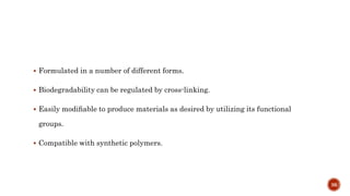  Formulated in a number of different forms.
 Biodegradability can be regulated by cross-linking.
 Easily modiﬁable to produce materials as desired by utilizing its functional
groups.
 Compatible with synthetic polymers.
36
 