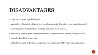  High cost of pure type I collagen.
 Variability of isolated collagen (e.g. crosslink density, ﬁber size, trace impurities, etc.)
 Hydrophilicity which leads to swelling and more rapid release.
 Variability in enzymatic degradation rate as compared with hydrolytic degradation.
 Complex handling properties.
 Side effects, such as bovine spongeform encephalopathy (BSF) and mineralization.
37
 