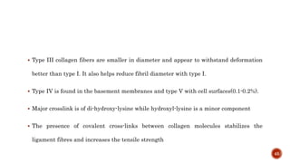  Type III collagen fibers are smaller in diameter and appear to withstand deformation
better than type I. It also helps reduce fibril diameter with type I.
 Type IV is found in the basement membranes and type V with cell surfaces(0.1-0.2%).
 Major crosslink is of di-hydroxy-lysine while hydroxyl-lysine is a minor component
 The presence of covalent cross-links between collagen molecules stabilizes the
ligament fibres and increases the tensile strength
45
 