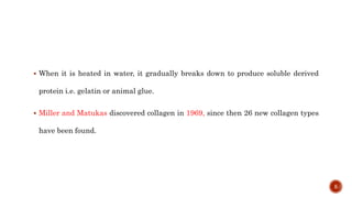  When it is heated in water, it gradually breaks down to produce soluble derived
protein i.e. gelatin or animal glue.
 Miller and Matukas discovered collagen in 1969, since then 26 new collagen types
have been found.
5
 