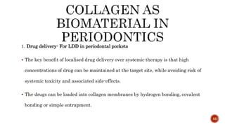 1. Drug delivery- For LDD in periodontal pockets
 The key benefit of localised drug delivery over systemic therapy is that high
concentrations of drug can be maintained at the target site, while avoiding risk of
systemic toxicity and associated side-effects.
 The drugs can be loaded into collagen membranes by hydrogen bonding, covalent
bonding or simple entrapment.
55
 
