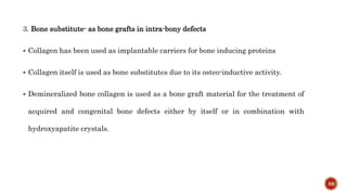 3. Bone substitute- as bone grafts in intra-bony defects
 Collagen has been used as implantable carriers for bone inducing proteins
 Collagen itself is used as bone substitutes due to its osteo-inductive activity.
 Demineralized bone collagen is used as a bone graft material for the treatment of
acquired and congenital bone defects either by itself or in combination with
hydroxyapatite crystals.
59
 