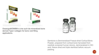 60
Osseograft/DMBM is one such de-mineralized bone
derived Type-I collagen for bone void filling
applications.
Dembone is Demineralized Freeze-dried Cortical Bone
Powder, prepared from cortical bone harvested from
carefully screened human donors, demineralized in HCl
acid, freeze dried and triple sterilized before vacuum
packing.
 