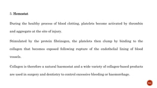 5. Hemostat
During the healthy process of blood clotting, platelets become activated by thrombin
and aggregate at the site of injury.
Stimulated by the protein fibrinogen, the platelets then clump by binding to the
collagen that becomes exposed following rupture of the endothelial lining of blood
vessels.
Collagen is therefore a natural haemostat and a wide variety of collagen-based products
are used in surgery and dentistry to control excessive bleeding or haemorrhage.
64
 