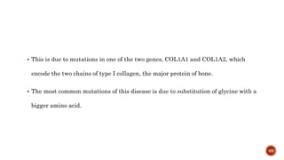  This is due to mutations in one of the two genes, COL1A1 and COL1A2, which
encode the two chains of type I collagen, the major protein of bone.
 The most common mutations of this disease is due to substitution of glycine with a
bigger amino acid.
69
 
