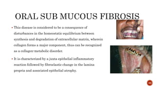  This disease is considered to be a consequence of
disturbances in the homeostatic equilibrium between
synthesis and degradation of extracellular matrix, wherein
collagen forms a major component, thus can be recognized
as a collagen-metabolic disorder.
 It is characterized by a juxta epithelial inflammatory
reaction followed by fibroelastic change in the lamina
propria and associated epithelial atrophy.
83
 