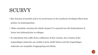  Key function of ascorbic acid is its involvement in the synthesis of collagen fibers from
proline via hydroxyproline.
 Other metabolic reactions for which vitamin C is required are the hydroxylation of
lysine into hydroxylysine in collagen.
 In individuals who suffer from a deficiency of this vitamin, the α-chains of the
tropocollagen molecules are unable to form stable helices and the tropocollagen
molecules are incapable of aggregating into fibrils.
85
 