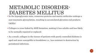 In the hyperglycemic state, numerous proteins and matrix molecules undergo a
non-enzymatic glycosylation, resulting in accumulated glycation end products
(AGEs).
 Collagen is cross-linked by AGE formation, making it less soluble and less likely
to be normally repaired or replaced.
 As a result, collagen in the tissues of patients with poorly controlled diabetes is
aged and more susceptible to breakdown i.e., less resistant to destruction by
periodontal infections.
87
 