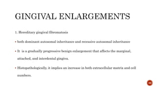 1. Hereditary gingival fibromatosis
 both dominant autosomal inheritance and recessive autosomal inheritance
 It is a gradually progressive benign enlargement that affects the marginal,
attached, and interdental gingiva.
 Histopathologically, it implies an increase in both extracellular matrix and cell
numbers.
88
 