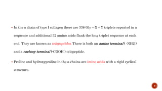  In the α chain of type I collagen there are 338 Gly – X – Y triplets repeated in a
sequence and additional 32 amino acids flank the long triplet sequence at each
end. They are known as telopeptides. There is both an amino terminal ( -NH2 )
and a carboxy terminal (-COOH ) telopeptide.
 Proline and hydroxyproline in the α chains are imino acids with a rigid cyclical
structure.
9
 