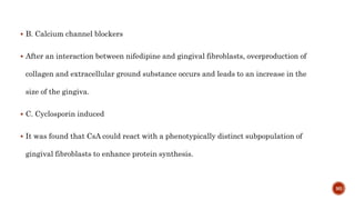  B. Calcium channel blockers
 After an interaction between nifedipine and gingival fibroblasts, overproduction of
collagen and extracellular ground substance occurs and leads to an increase in the
size of the gingiva.
 C. Cyclosporin induced
 It was found that CsA could react with a phenotypically distinct subpopulation of
gingival fibroblasts to enhance protein synthesis.
90
 