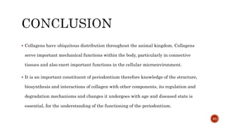  Collagens have ubiquitous distribution throughout the animal kingdom. Collagens
serve important mechanical functions within the body, particularly in connective
tissues and also exert important functions in the cellular microenvironment.
 It is an important constituent of periodontium therefore knowledge of the structure,
biosynthesis and interactions of collagen with other components, its regulation and
degradation mechanisms and changes it undergoes with age and diseased state is
essential, for the understanding of the functioning of the periodontium.
91
 