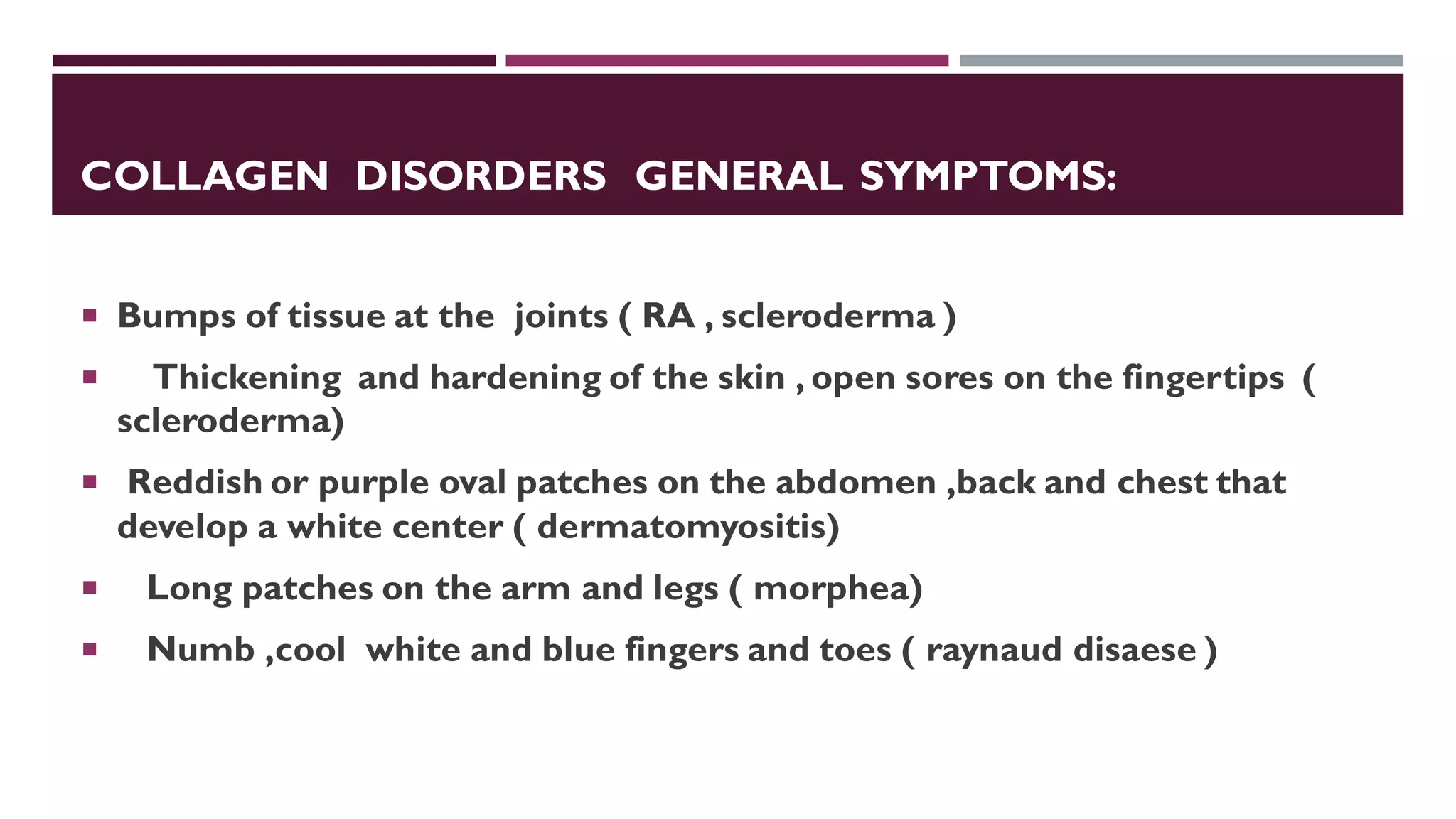 COLLAGEN DISORDERS GENERAL SYMPTOMS:
 Bumps of tissue at the joints ( RA , scleroderma )
 Thickening and hardening of the skin , open sores on the fingertips (
scleroderma)
 Reddish or purple oval patches on the abdomen ,back and chest that
develop a white center ( dermatomyositis)
 Long patches on the arm and legs ( morphea)
 Numb ,cool white and blue fingers and toes ( raynaud disaese )
 