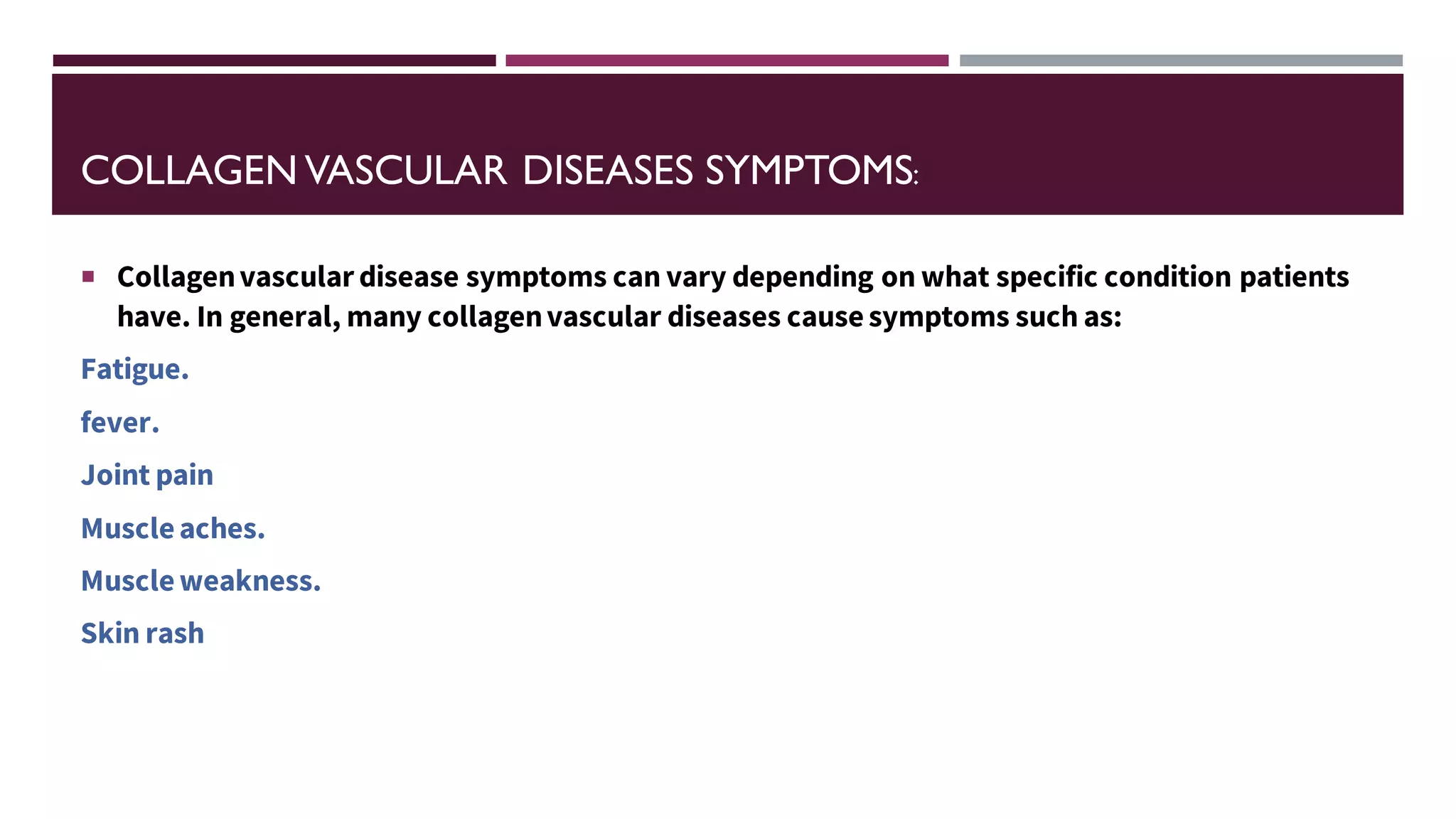 COLLAGEN VASCULAR DISEASES SYMPTOMS:
 Collagenvascular disease symptoms can vary depending on what specific condition patients
have. In general, many collagenvascular diseases causesymptoms such as:
Fatigue.
fever.
Joint pain
Muscleaches.
Muscleweakness.
Skin rash
 