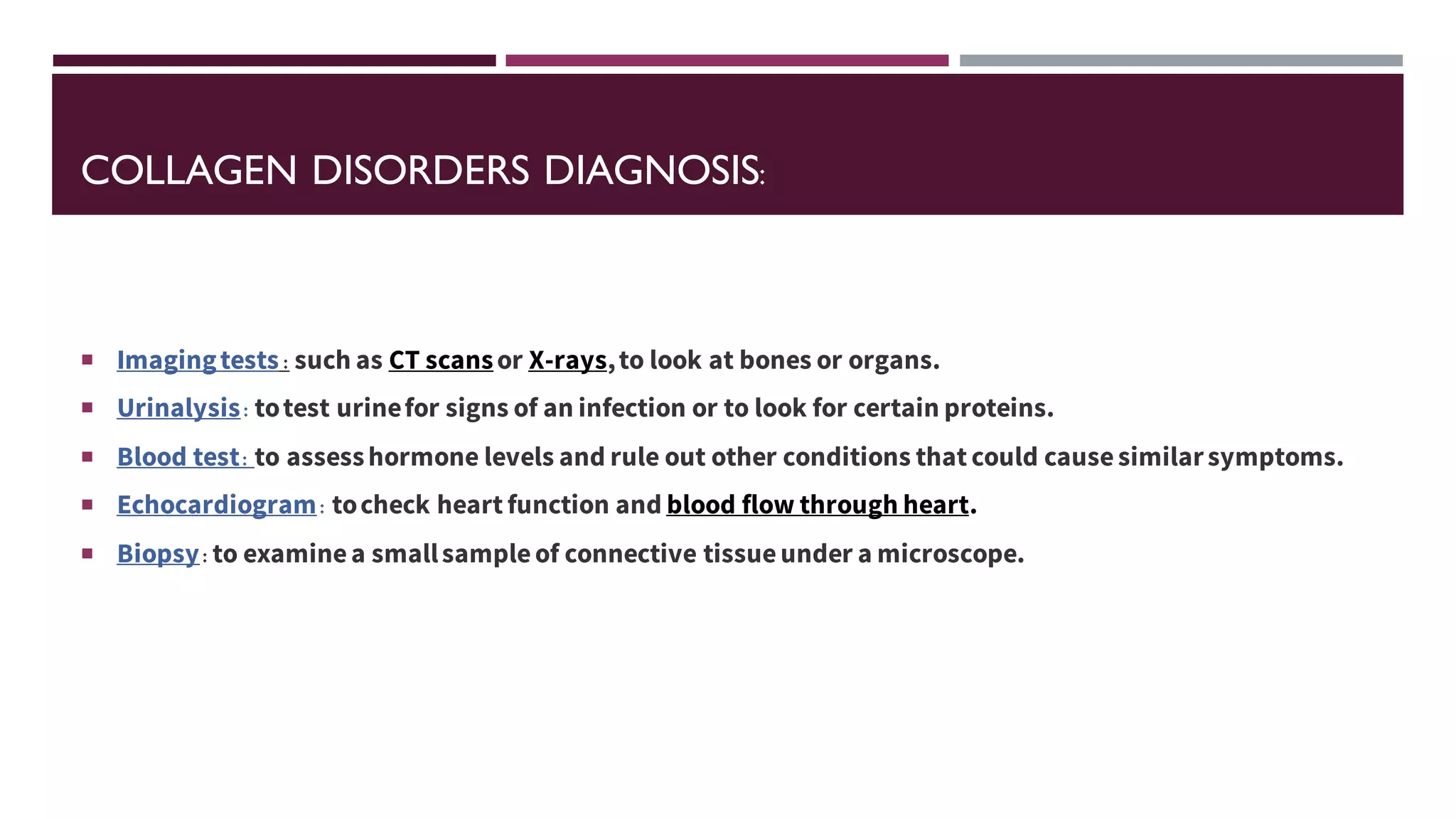 COLLAGEN DISORDERS DIAGNOSIS:
 Imagingtests : such as CT scansor X-rays,to look at bones or organs.
 Urinalysis: totest urinefor signs of an infection or to look for certain proteins.
 Blood test: to assesshormone levels and rule out other conditions that could causesimilarsymptoms.
 Echocardiogram: tocheck heart function and blood flow through heart.
 Biopsy: to examinea smallsampleof connective tissueunder a microscope.
 