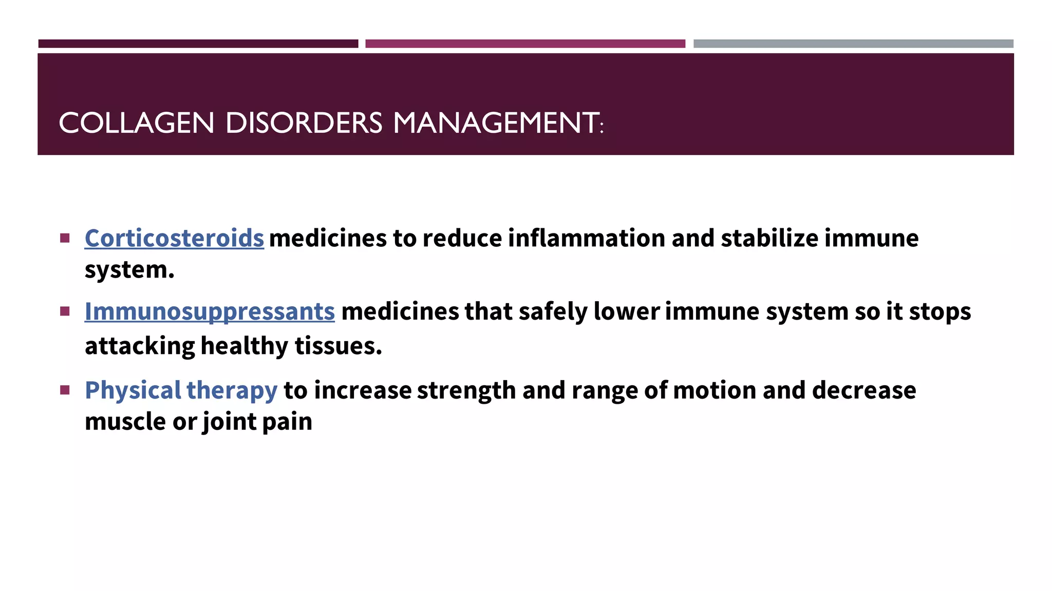 COLLAGEN DISORDERS MANAGEMENT:
 Corticosteroids medicines to reduce inflammation and stabilize immune
system.
 Immunosuppressants medicines that safely lower immune system so it stops
attacking healthy tissues.
 Physical therapy to increase strength and range of motion and decrease
muscle or joint pain
 