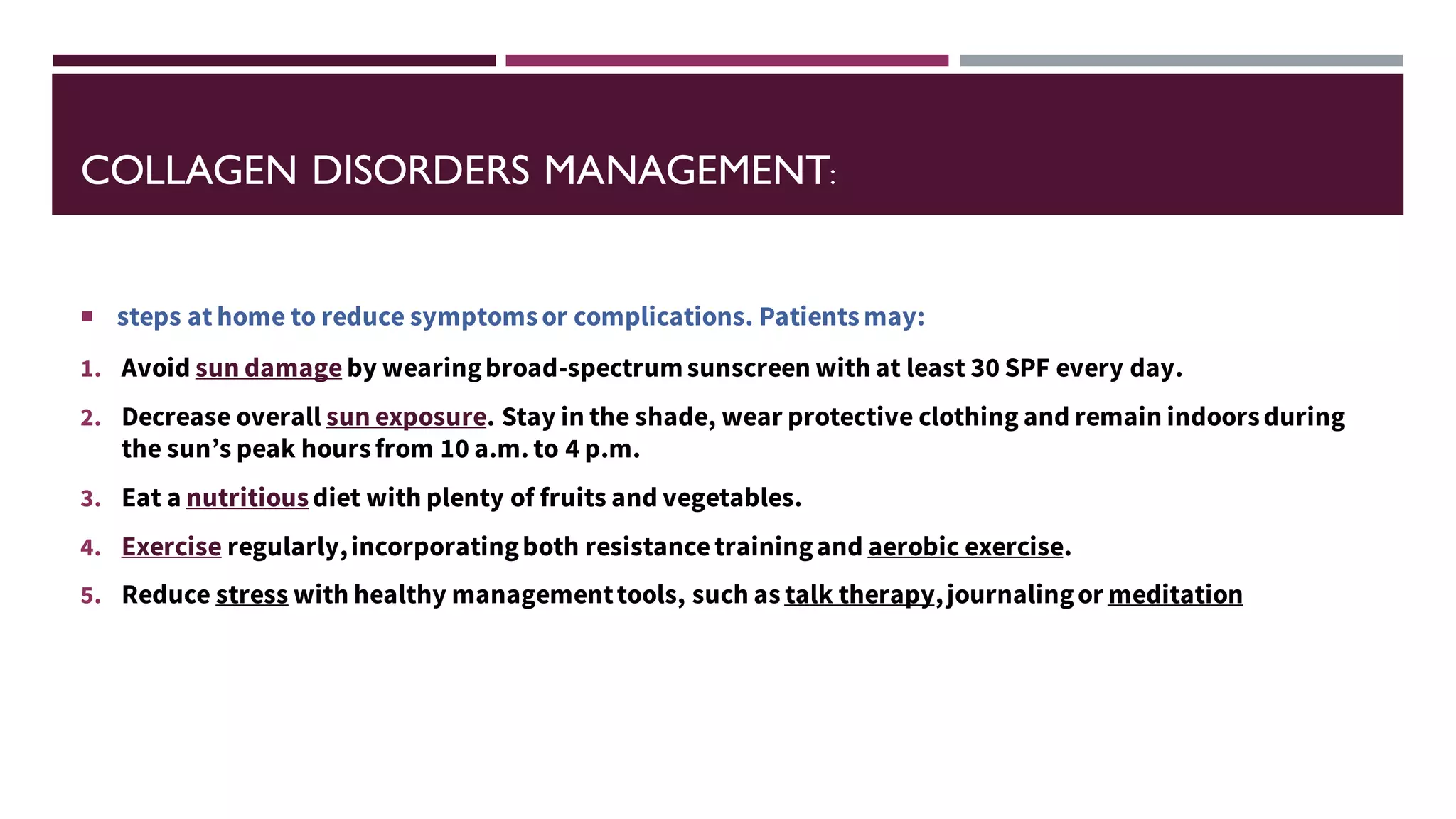 COLLAGEN DISORDERS MANAGEMENT:
 steps at home to reduce symptomsor complications. Patientsmay:
1. Avoid sun damage by wearingbroad-spectrumsunscreen with at least 30 SPF every day.
2. Decrease overall sun exposure. Stay in the shade, wear protective clothing and remain indoorsduring
the sun’s peak hoursfrom 10 a.m. to 4 p.m.
3. Eat a nutritiousdiet with plenty of fruits and vegetables.
4. Exercise regularly,incorporatingboth resistancetrainingand aerobic exercise.
5. Reduce stress with healthy managementtools, such as talk therapy,journalingor meditation
 