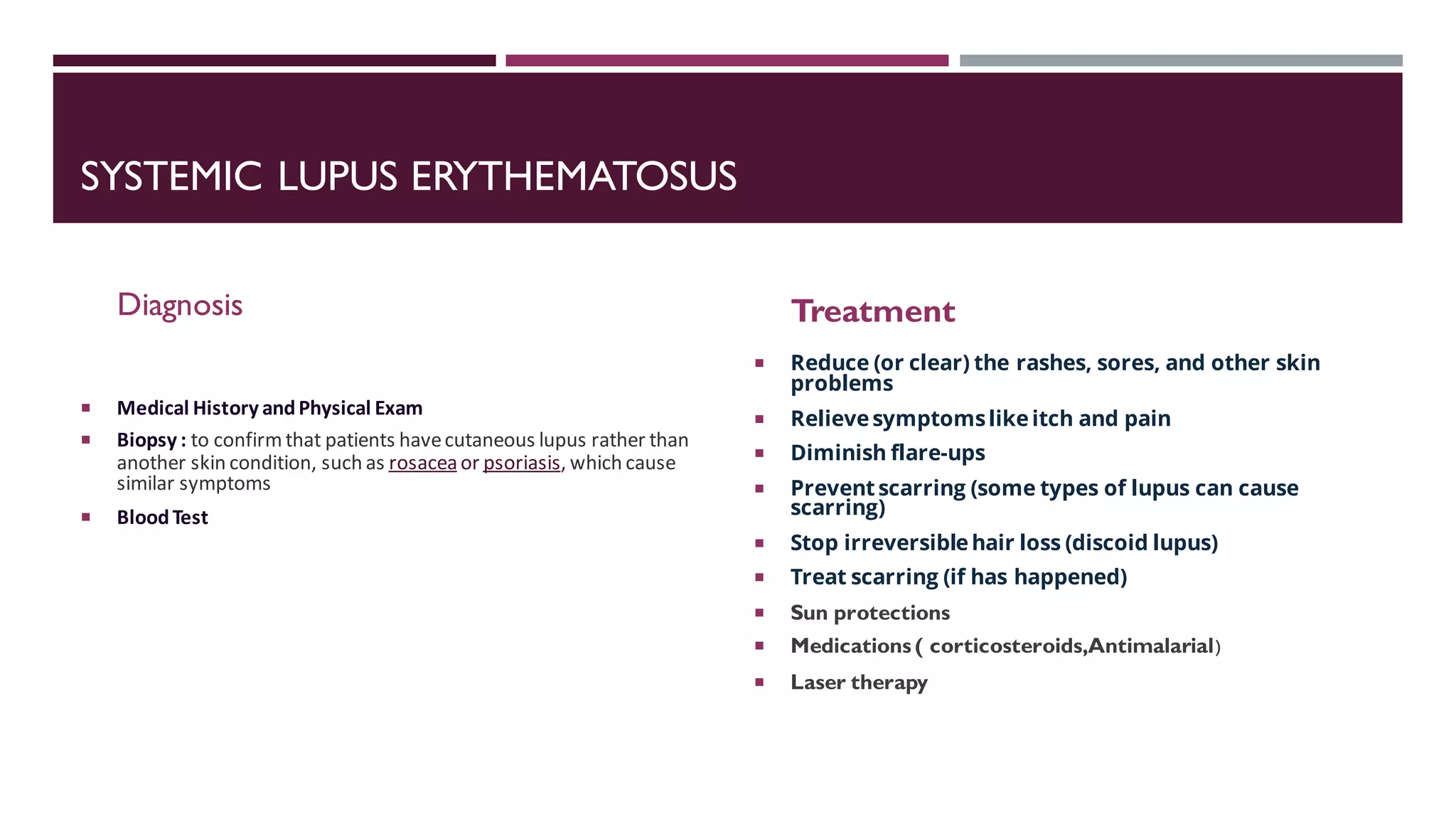 SYSTEMIC LUPUS ERYTHEMATOSUS
Diagnosis
 Medical History andPhysical Exam
 Biopsy : to confirmthat patients havecutaneous lupus rather than
another skin condition, such as rosaceaor psoriasis, which cause
similar symptoms
 BloodTest
Treatment
 Reduce (or clear) the rashes, sores, and other skin
problems
 Relievesymptomslikeitch and pain
 Diminish flare-ups
 Preventscarring (some types of lupus can cause
scarring)
 Stop irreversiblehair loss (discoid lupus)
 Treat scarring (if has happened)
 Sun protections
 Medications ( corticosteroids,Antimalarial(
 Laser therapy
 