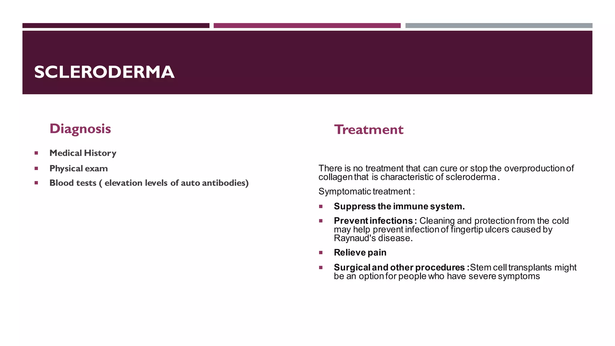 SCLERODERMA
Diagnosis
 Medical History
 Physical exam
 Blood tests ( elevation levels of auto antibodies)
Treatment
There is no treatment that can cure or stop the overproductionof
collagenthat is characteristic of scleroderma.
Symptomatic treatment :
 Suppress the immune system.
 Preventinfections: Cleaning and protectionfrom the cold
may help prevent infectionof fingertip ulcers caused by
Raynaud's disease.
 Relieve pain
 Surgicaland other procedures :Stem celltransplants might
be an optionfor people who have severe symptoms
 
