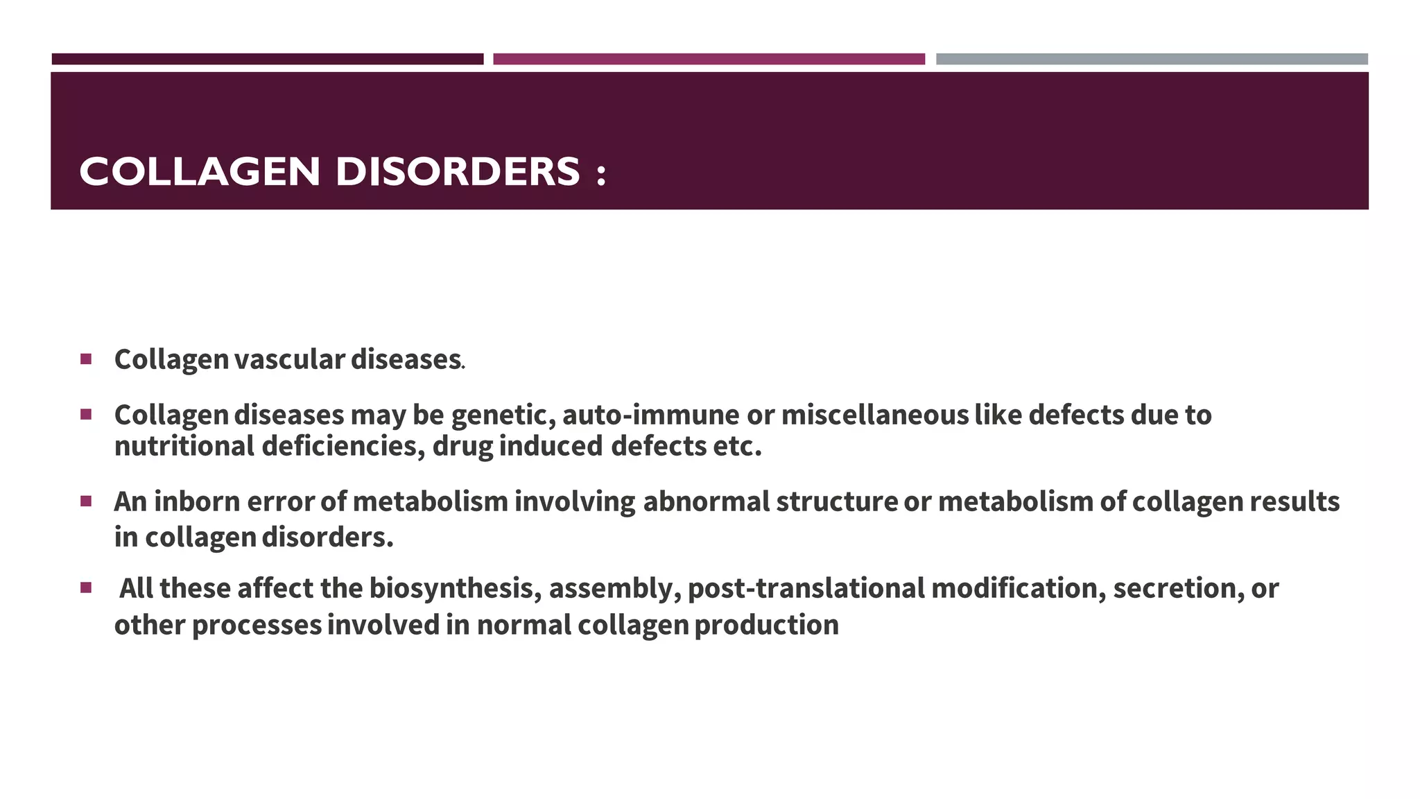 COLLAGEN DISORDERS :
 Collagenvascular diseases.
 Collagendiseases may be genetic, auto-immune or miscellaneouslike defects due to
nutritional deficiencies, drug induced defects etc.
 An inborn error of metabolism involving abnormal structureor metabolism of collagen results
in collagendisorders.
 All these affect the biosynthesis, assembly, post-translational modification, secretion, or
other processes involved in normal collagenproduction
 