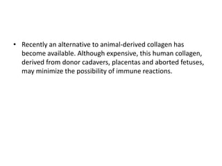 • Recently an alternative to animal-derived collagen has
become available. Although expensive, this human collagen,
derived from donor cadavers, placentas and aborted fetuses,
may minimize the possibility of immune reactions.
 