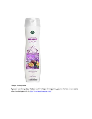 Collagen Firming Lotion
If you are wonderingaboutthe bestqualityCollagenFirmingLotion,youneedtolooknowhereelse
otherthan HollywoodStyle. http://hollywoodstyleusa.com/
 