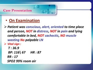 Case Presentation
 Patient was conscious, alert, oriented to time place
and person, NOT in distress, NOT in pain and lying
comfortable in bed, NOT cachectic, NO muscle
wasting No palpable LN
 Vital sign :
T : 36.9
BP: 116 67 HR : 87
RR : 17
SPO2 99% room air
• On Examination
 