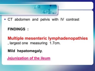  CT abdomen and pelvis with IV contrast
FINDINGS :
Multiple mesenteric lymphadenopathies
, largest one measuring 1.7cm.
Mild hepatomegaly.
Jejunization of the ileum
 