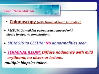 Case Presentation
• Colonoscopy (with Terminal Ileum intubation)
 RECTUM: 2 small flat polyps seen, removed with
biopsy forcips, no complications.
 SIGMOID to CECUM: No abnormalities seen.
 TERMINAL ILEUM: Diffuse nodularity with mild
erythema, no ulcers or lesions.
multiple biopsies taken.
 