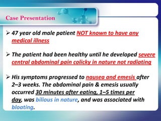 Case Presentation
 47 year old male patient NOT known to have any
medical illness
 The patient had been healthy until he developed severe
central abdominal pain colicky in nature not radiating
 His symptoms progressed to nausea and emesis after
2–3 weeks. The abdominal pain & emesis usually
occurred 30 minutes after eating, 1–5 times per
day, was bilious in nature, and was associated with
bloating.
 