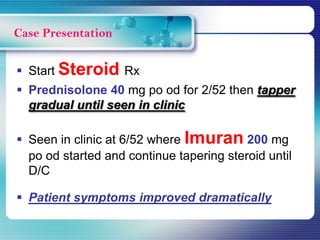  Start Steroid Rx
 Prednisolone 40 mg po od for 2/52 then tapper
gradual until seen in clinic
 Seen in clinic at 6/52 where Imuran 200 mg
po od started and continue tapering steroid until
D/C
 Patient symptoms improved dramatically
Case Presentation
 