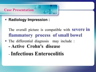  Radiology Impression :
The overall picture is compatible with severe in
flammatory process of small bowel
 The differential diagnosis may include :
- Active Crohn's disease
- Infectious Enterocolitis
Case Presentation
 