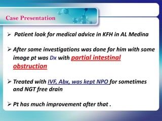 Case Presentation
 Patient look for medical advice in KFH in AL Medina
 After some investigations was done for him with some
image pt was Dx with partial intestinal
obstruction
 Treated with IVF, Abx, was kept NPO for sometimes
and NGT free drain
 Pt has much improvement after that .
 
