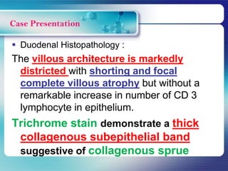  Duodenal Histopathology :
The villous architecture is markedly
districted with shorting and focal
complete villous atrophy but without a
remarkable increase in number of CD 3
lymphocyte in epithelium.
Trichrome stain demonstrate a thick
collagenous subepithelial band
suggestive of collagenous sprue
Case Presentation
 