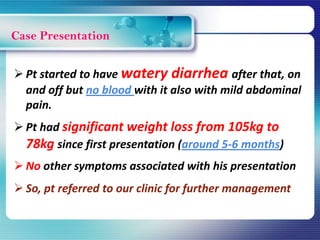 Case Presentation
 Pt started to have watery diarrhea after that, on
and off but no blood with it also with mild abdominal
pain.
 Pt had significant weight loss from 105kg to
78kg since first presentation (around 5-6 months)
 No other symptoms associated with his presentation
 So, pt referred to our clinic for further management
 