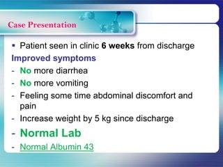  Patient seen in clinic 6 weeks from discharge
Improved symptoms
- No more diarrhea
- No more vomiting
- Feeling some time abdominal discomfort and
pain
- Increase weight by 5 kg since discharge
- Normal Lab
- Normal Albumin 43
Case Presentation
 