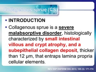 INTRODUCTION
 Collagenous sprue is a severe
malabsorptive disorder, histologically
characterized by small intestinal
villous and crypt atrophy, and a
subepithelial collagen deposit, thicker
than 12 µm, that entraps lamina propria
cellular elements.
REV ESP ENFERM DIG 2013; 105 (3): 171-174
 