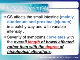  CS affects the small intestine (mainly
duodenum and proximal jejunum)
in a patchy way and with variable
intensity .
 Severity of symptoms correlates with
the overall length of bowel affected
rather than with the degree of
histological alterations.
REV ESP ENFERM DIG 2013; 105 (3): 171-174
 