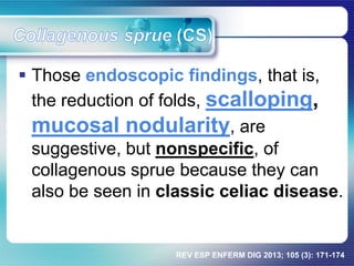  Those endoscopic findings, that is,
the reduction of folds, scalloping,
mucosal nodularity, are
suggestive, but nonspecific, of
collagenous sprue because they can
also be seen in classic celiac disease.
REV ESP ENFERM DIG 2013; 105 (3): 171-174
 
