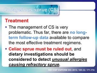 Treatment
 The management of CS is very
problematic. Thus far, there are no long-
term follow-up data available to compare
the most effective treatment regimens.
 Celiac sprue must be ruled out, and
dietary investigations should be
considered to detect unusual allergies
causing refractory sprue.
REV ESP ENFERM DIG 2013; 105 (3): 171-174
 