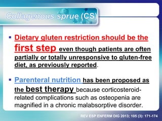 Dietary gluten restriction should be the
first step even though patients are often
partially or totally unresponsive to gluten-free
diet, as previously reported.
 Parenteral nutrition has been proposed as
the best therapy because corticosteroid-
related complications such as osteopenia are
magnified in a chronic malabsorptive disorder.
REV ESP ENFERM DIG 2013; 105 (3): 171-174
 