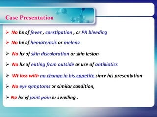Case Presentation
 No hx of fever , constipation , or PR bleeding
 No hx of hematemsis or melena
 No hx of skin discoloration or skin lesion
 No hx of eating from outside or use of antibiotics
 Wt loss with no change in his appetite since his presentation
 No eye symptoms or similar condition,
 No hx of joint pain or swelling .
 