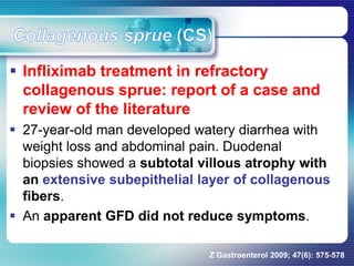  Infliximab treatment in refractory
collagenous sprue: report of a case and
review of the literature
 27-year-old man developed watery diarrhea with
weight loss and abdominal pain. Duodenal
biopsies showed a subtotal villous atrophy with
an extensive subepithelial layer of collagenous
fibers.
 An apparent GFD did not reduce symptoms.
Z Gastroenterol 2009; 47(6): 575-578
 